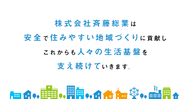 株式会社斉藤総業は 安全で住みやすい地域づくりに貢献し これからも人々の生活基盤を 支え続けていきます。